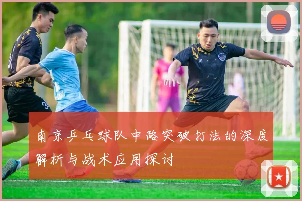 南京乒乓球队中路突破打法的深度解析与战术应用探讨