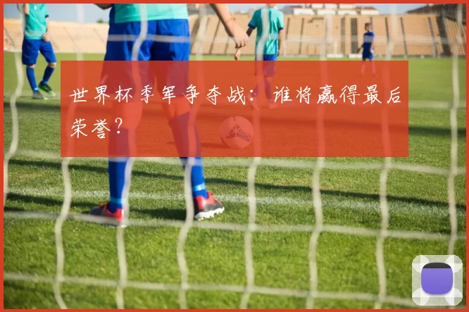 世界杯季军争夺战:谁将赢得最后荣誉?