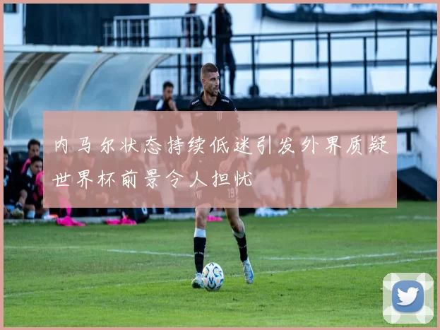 内马尔状态持续低迷引发外界质疑世界杯前景令人担忧