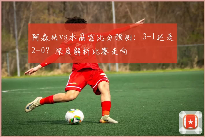 阿森纳vs水晶宫比分预测:3-1还是2-0?深度解析比赛走向