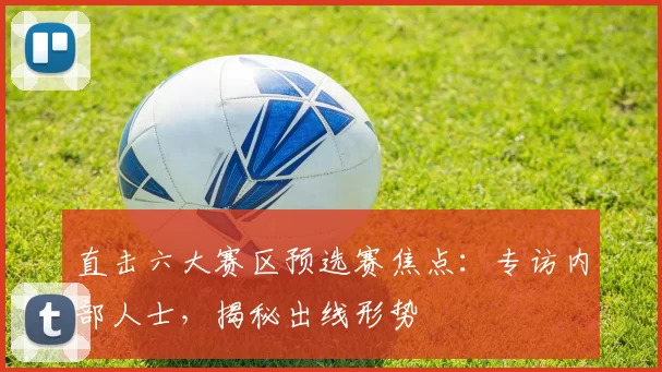 直击六大赛区预选赛焦点:专访内部人士,揭秘出线形势