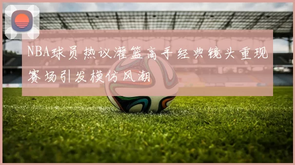 NBA球员热议灌篮高手经典镜头重现赛场引发模仿风潮