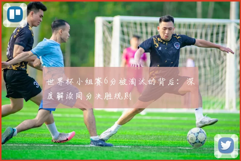 世界杯小组赛6分被淘汰的背后:深度解读同分决胜规则
