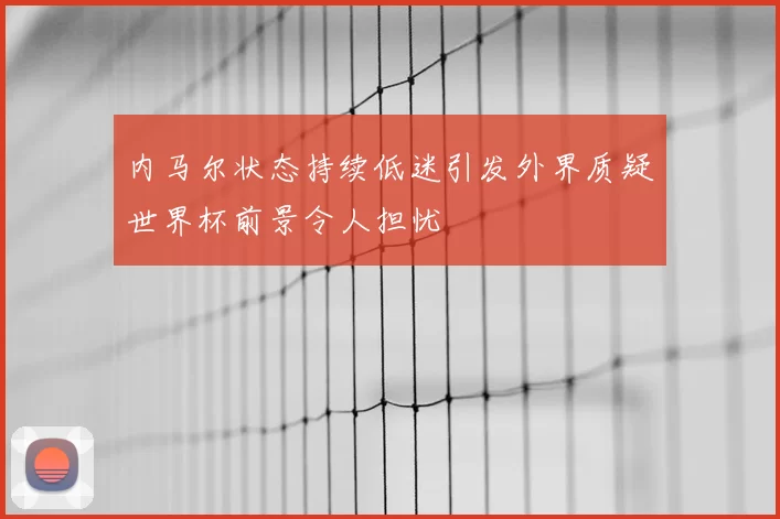 内马尔状态持续低迷引发外界质疑世界杯前景令人担忧