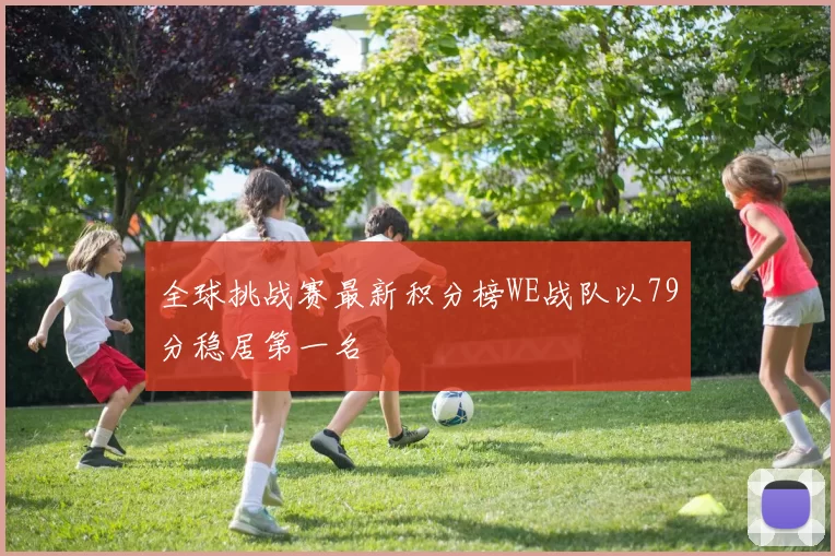 全球挑战赛最新积分榜WE战队以79分稳居第一名