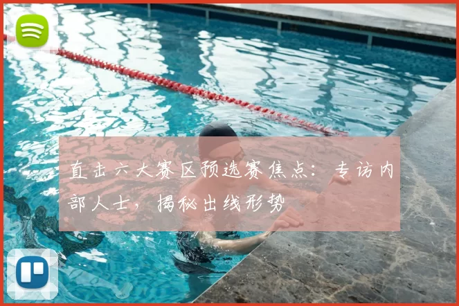 直击六大赛区预选赛焦点：专访内部人士，揭秘出线形势