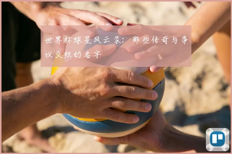 世界杯球星风云录:那些传奇与争议交织的名字
