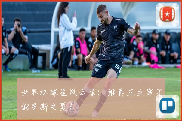 世界杯球星风云录:谁真正主宰了俄罗斯之夏?