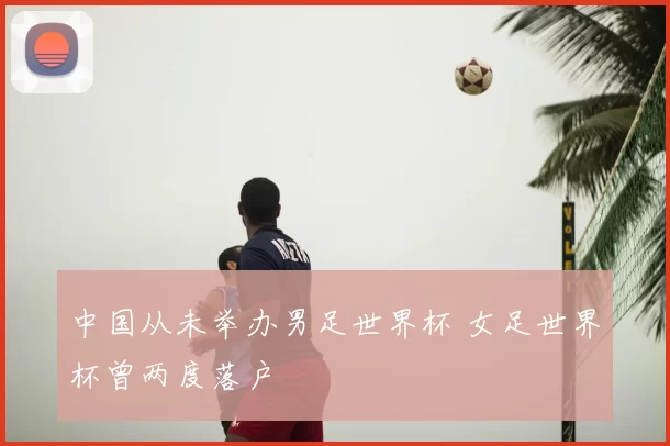 中国从未举办男足世界杯 女足世界杯曾两度落户