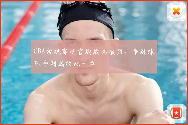 CBA常规赛收官战战况激烈，争冠球队冲刺成败此一举