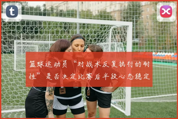 篮球运动员“对战术反复执行的耐性”是否决定比赛后半段心态稳定