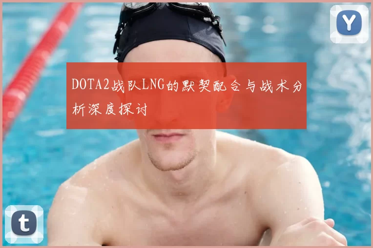 DOTA2战队LNG的默契配合与战术分析深度探讨