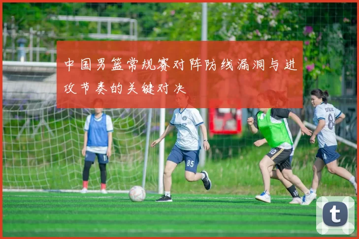 中国男篮常规赛对阵防线漏洞与进攻节奏的关键对决