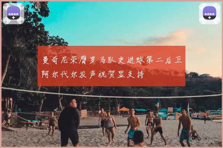 曼奇尼荣膺罗马队史进球第二后卫阿尔代尔发声祝贺显支持