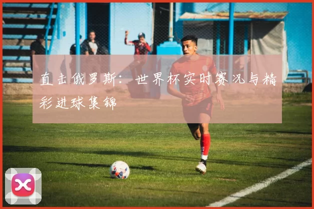 直击俄罗斯：世界杯实时赛况与精彩进球集锦