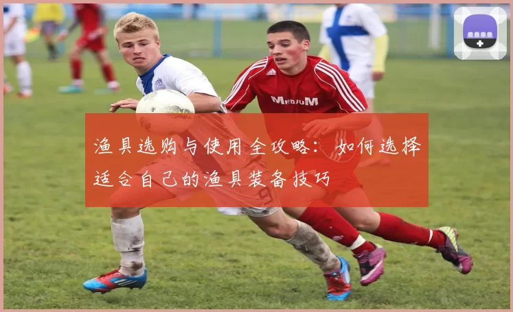 渔具选购与使用全攻略：如何选择适合自己的渔具装备技巧