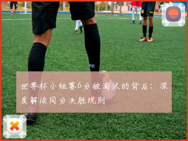 世界杯小组赛6分被淘汰的背后:深度解读同分决胜规则