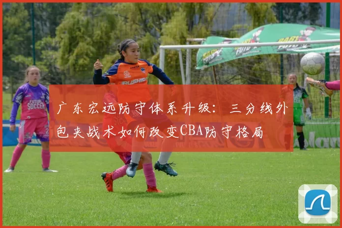 广东宏远防守体系升级：三分线外包夹战术如何改变CBA防守格局