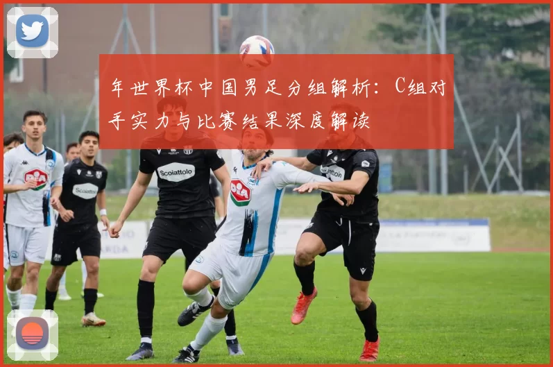 年世界杯中国男足分组解析：C组对手实力与比赛结果深度解读