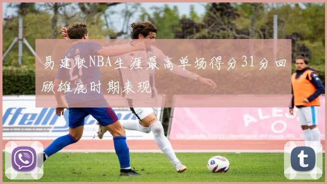 易建联NBA生涯最高单场得分31分回顾雄鹿时期表现