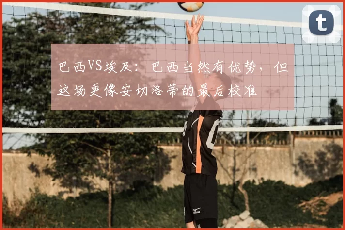 巴西VS埃及:巴西当然有优势,但这场更像安切洛蒂的最后校准