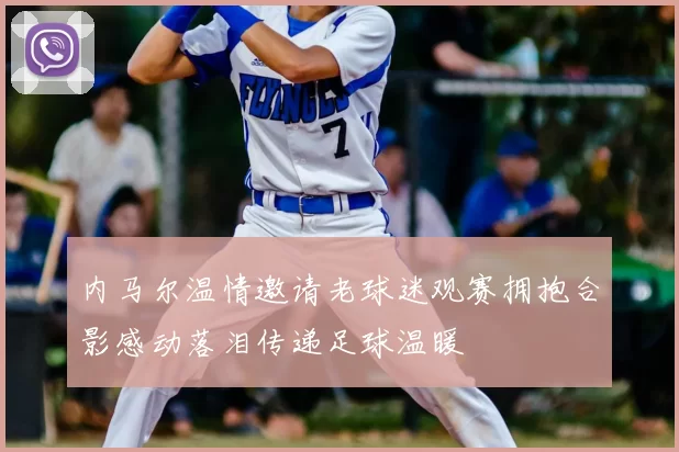 内马尔温情邀请老球迷观赛拥抱合影感动落泪传递足球温暖