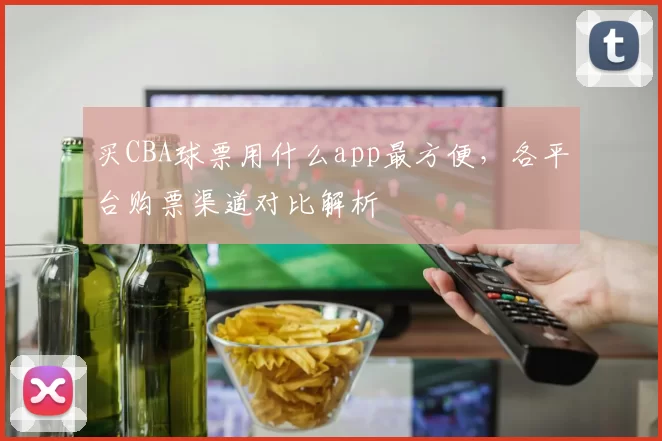 买CBA球票用什么app最方便，各平台购票渠道对比解析