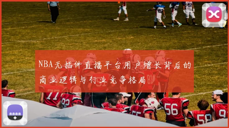 NBA无插件直播平台用户增长背后的商业逻辑与行业竞争格局